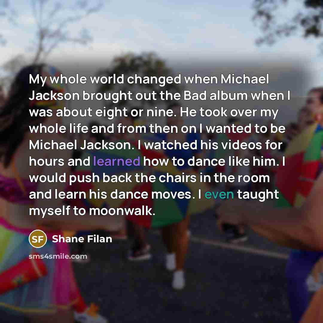 “My whole world changed when Michael Jackson brought out the Bad album when I was about eight or nine. He took over my whole life and from then on I wanted to be Michael Jackson. I watched his videos for hours and learned how to dance like him. I would push back the chairs in the room and learn his…” quote by Shane Filan