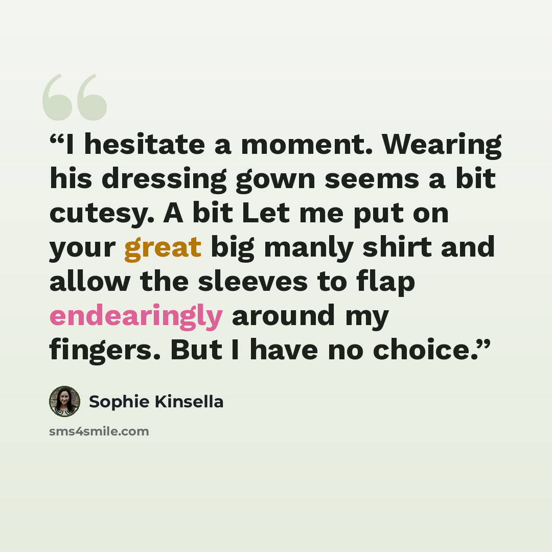 “I hesitate a moment. Wearing his dressing gown seems a bit cutesy. A bit Let me put on your great big manly shirt and allow the sleeves to flap endearingly around my fingers. But I have no choice.” quote by Sophie Kinsella