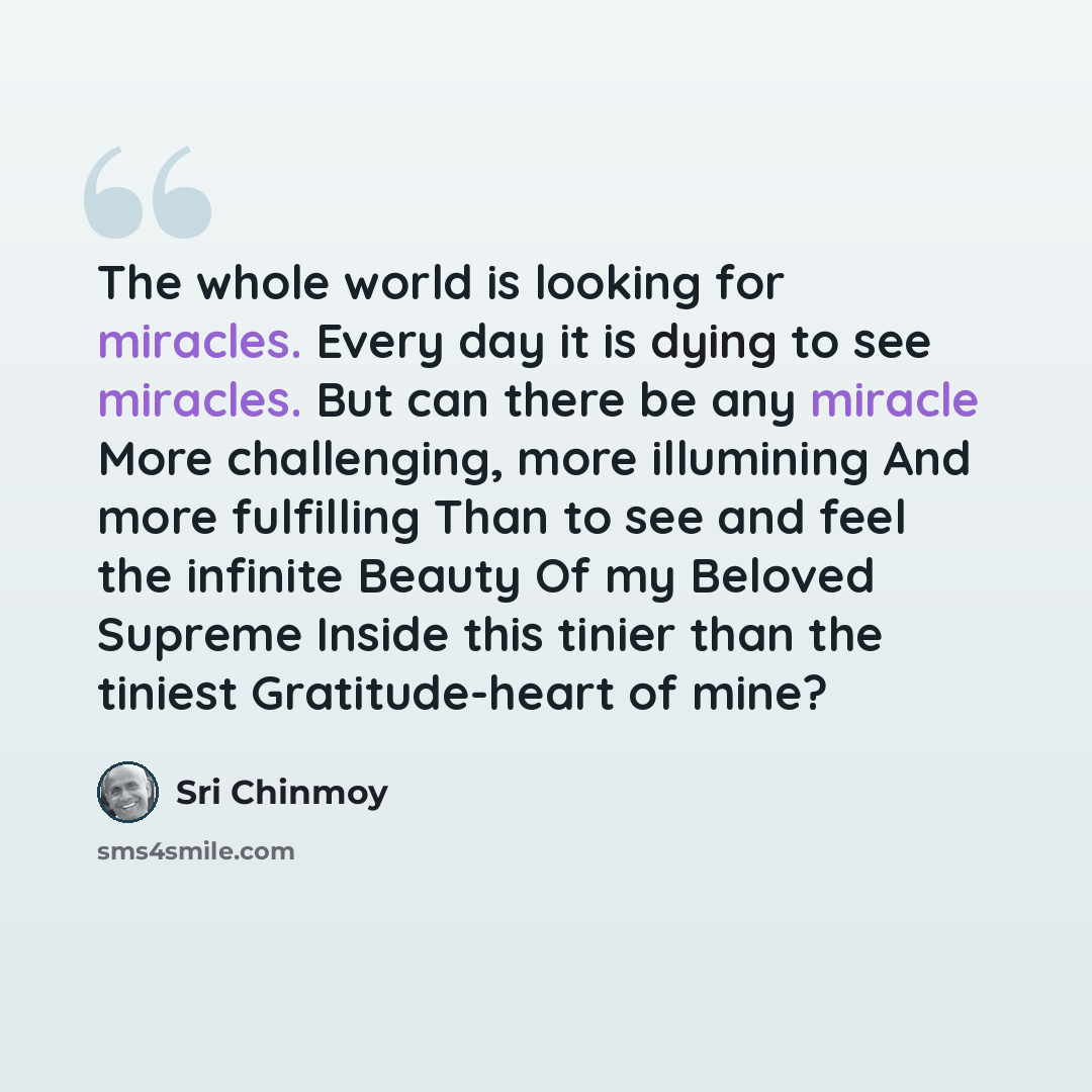 “The whole world is looking for miracles. Every day it is dying to see miracles. But can there be any miracle More challenging, more illumining And more fulfilling Than to see and feel the infinite Beauty Of my Beloved Supreme Inside this tinier than the tiniest Gratitude-heart of mine?” quote by Sri Chinmoy