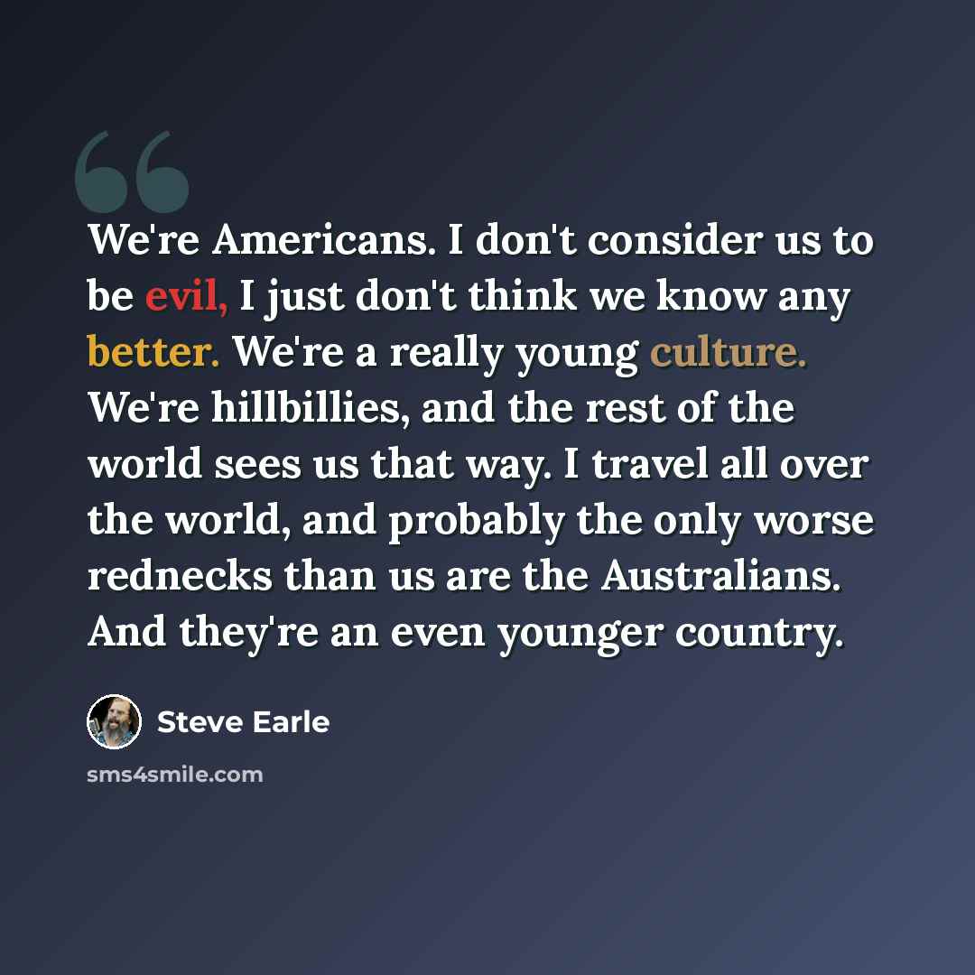 “We're Americans. I don't consider us to be evil, I just don't think we know any better. We're a really young culture. We're hillbillies, and the rest of the world sees us that way. I travel all over the world, and probably the only worse rednecks than us are the Australians. And they're an even…” quote by Steve Earle