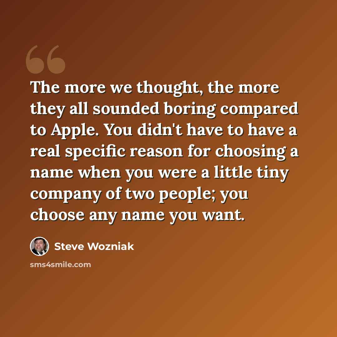 “The more we thought, the more they all sounded boring compared to Apple. You didn't have to have a real specific reason for choosing a name when you were a little tiny company of two people; you choose any name you want.” quote by Steve Wozniak