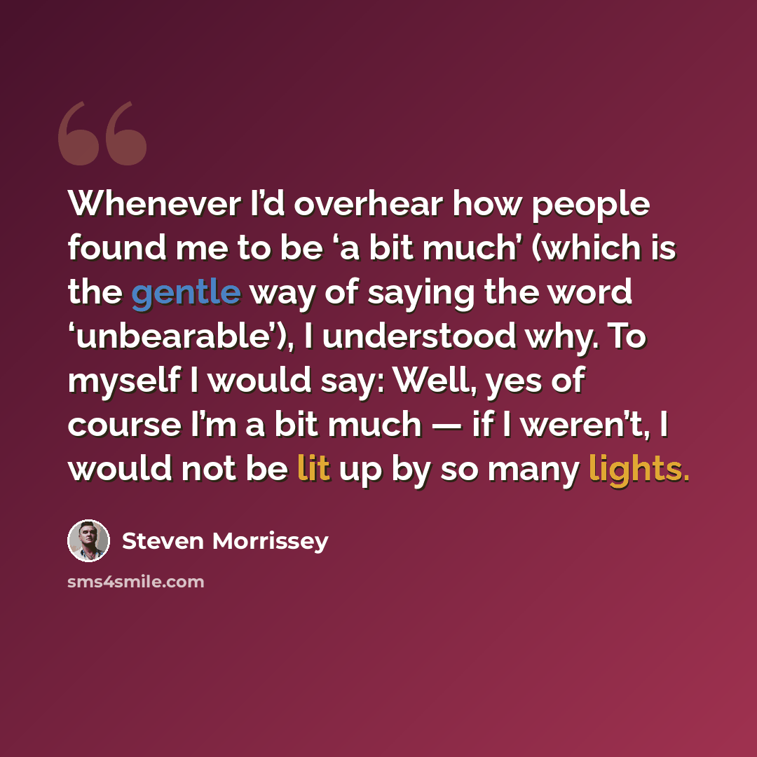 “Whenever I’d overhear how people found me to be ‘a bit much’ (which is the gentle way of saying the word ‘unbearable’), I understood why. To myself I would say: Well, yes of course I’m a bit much — if I weren’t, I would not be lit up by so many lights.” quote by Steven Morrissey