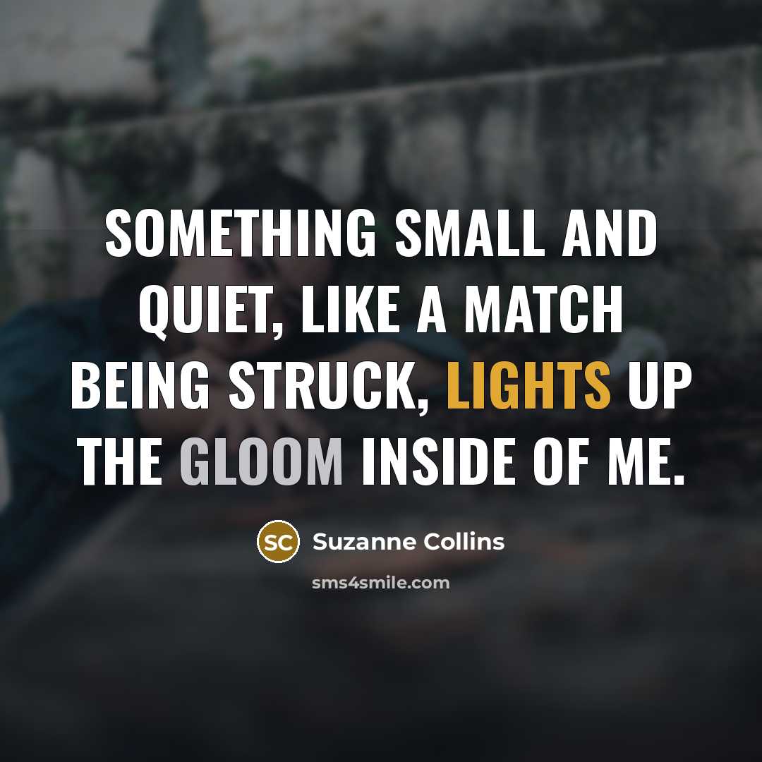 “Something small and quiet, like a match being struck, lights up the gloom inside of me.” quote by Suzanne Collins