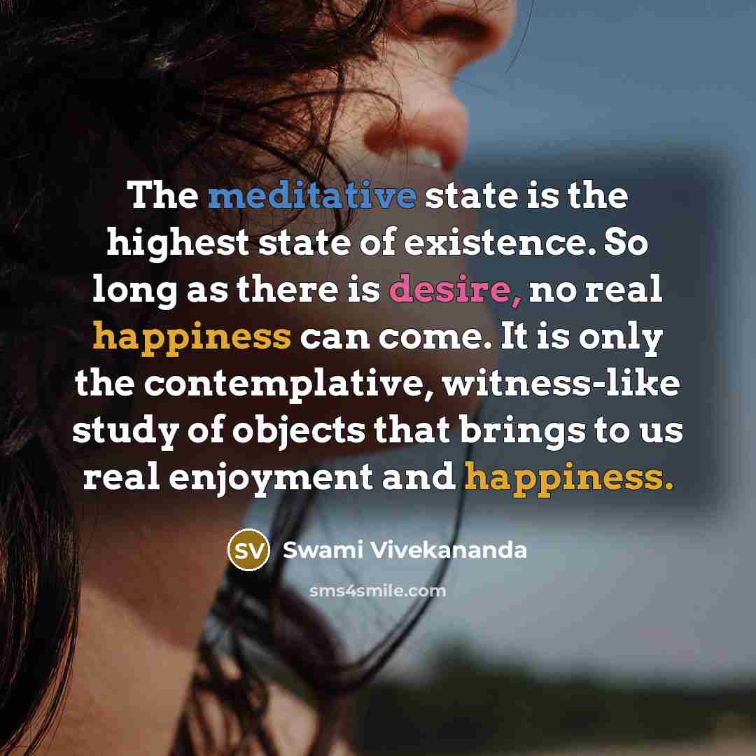 “The meditative state is the highest state of existence. So long as there is desire, no real happiness can come. It is only the contemplative, witness-like study of objects that brings to us real enjoyment and happiness.” quote by Swami Vivekananda