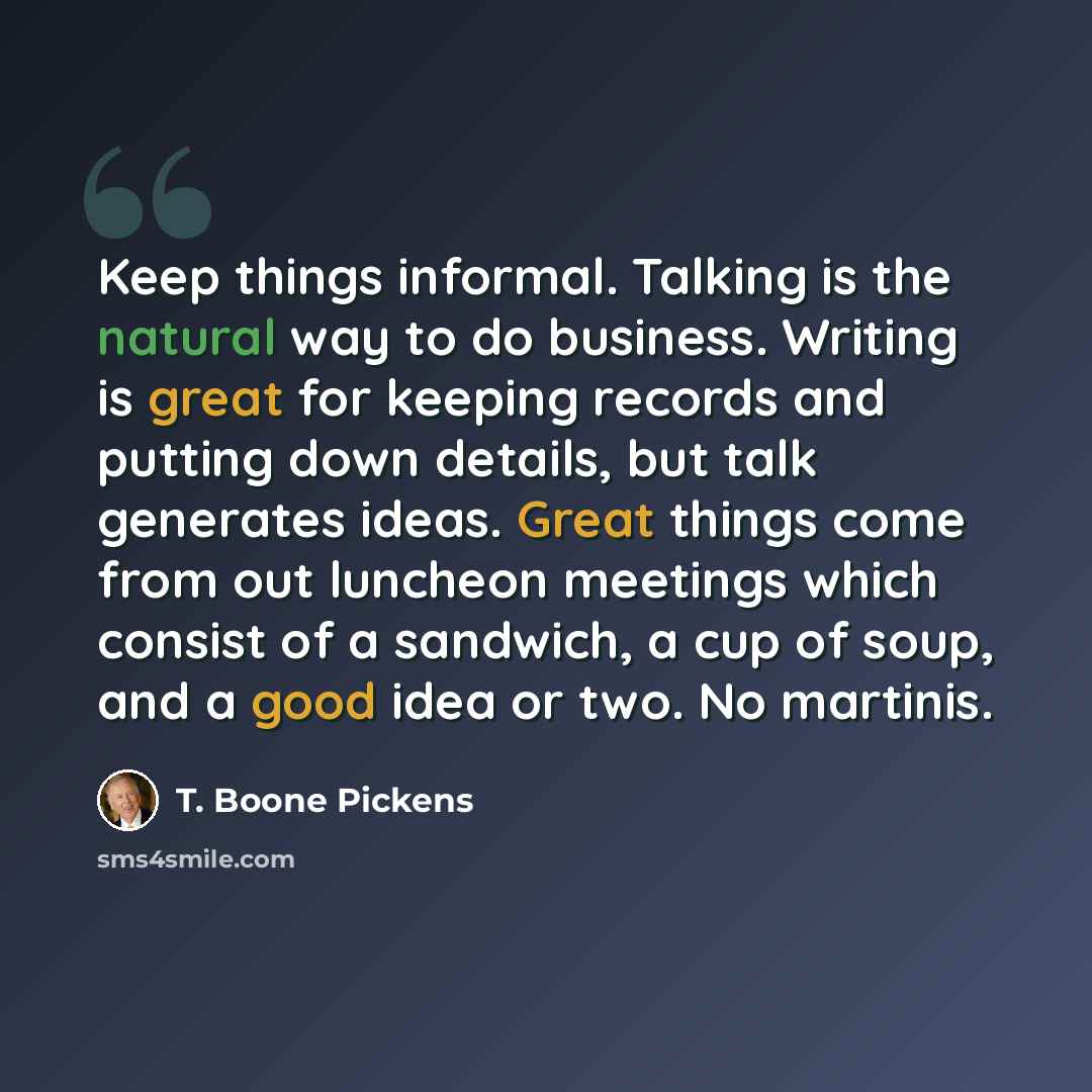 “Keep things informal. Talking is the natural way to do business. Writing is great for keeping records and putting down details, but talk generates ideas. Great things come from out luncheon meetings which consist of a sandwich, a cup of soup, and a good idea or two. No martinis.” quote by T. Boone Pickens