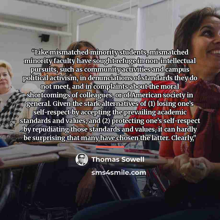 “Like mismatched minority students, mismatched minority faculty have sought refuge in non-intellectual pursuits, such as community activities and campus political activism, in denunciations of standards they do not meet, and in complaints about the moral shortcomings of colleagues, or of American…” quote by Thomas Sowell