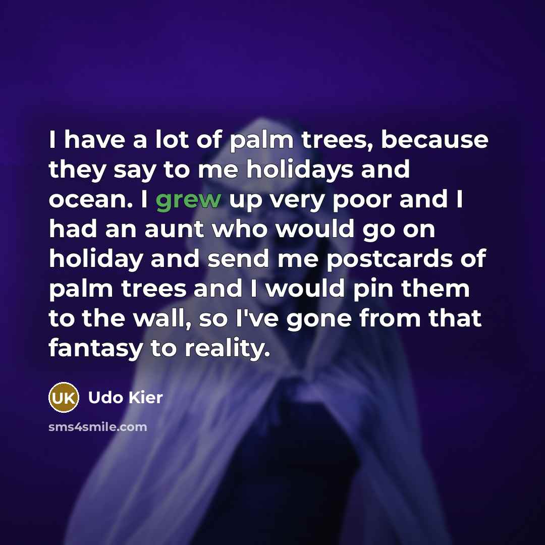 “I have a lot of palm trees, because they say to me holidays and ocean. I grew up very poor and I had an aunt who would go on holiday and send me postcards of palm trees and I would pin them to the wall, so I've gone from that fantasy to reality.” quote by Udo Kier