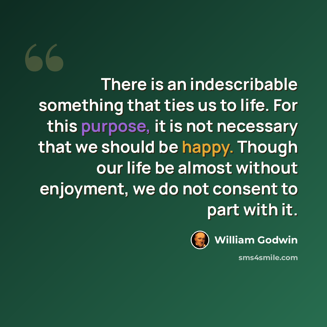 “There is an indescribable something that ties us to life. For this purpose, it is not necessary that we should be happy. Though our life be almost without enjoyment, we do not consent to part with it.” quote by William Godwin