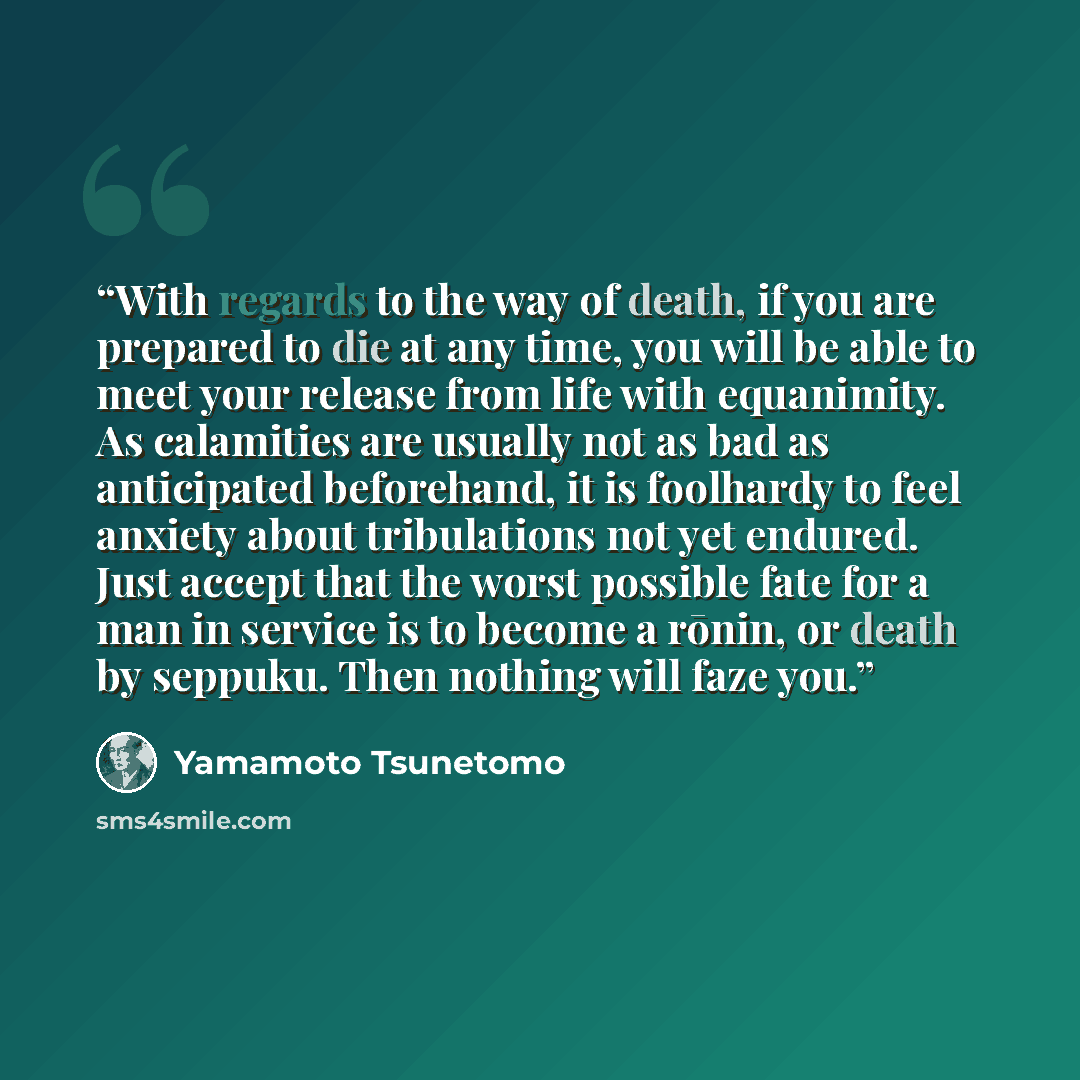 “With regards to the way of death, if you are prepared to die at any time, you will be able to meet your release from life with equanimity. As calamities are usually not as bad as anticipated beforehand, it is foolhardy to feel anxiety about tribulations not yet endured. Just accept that the worst…” quote by Yamamoto Tsunetomo