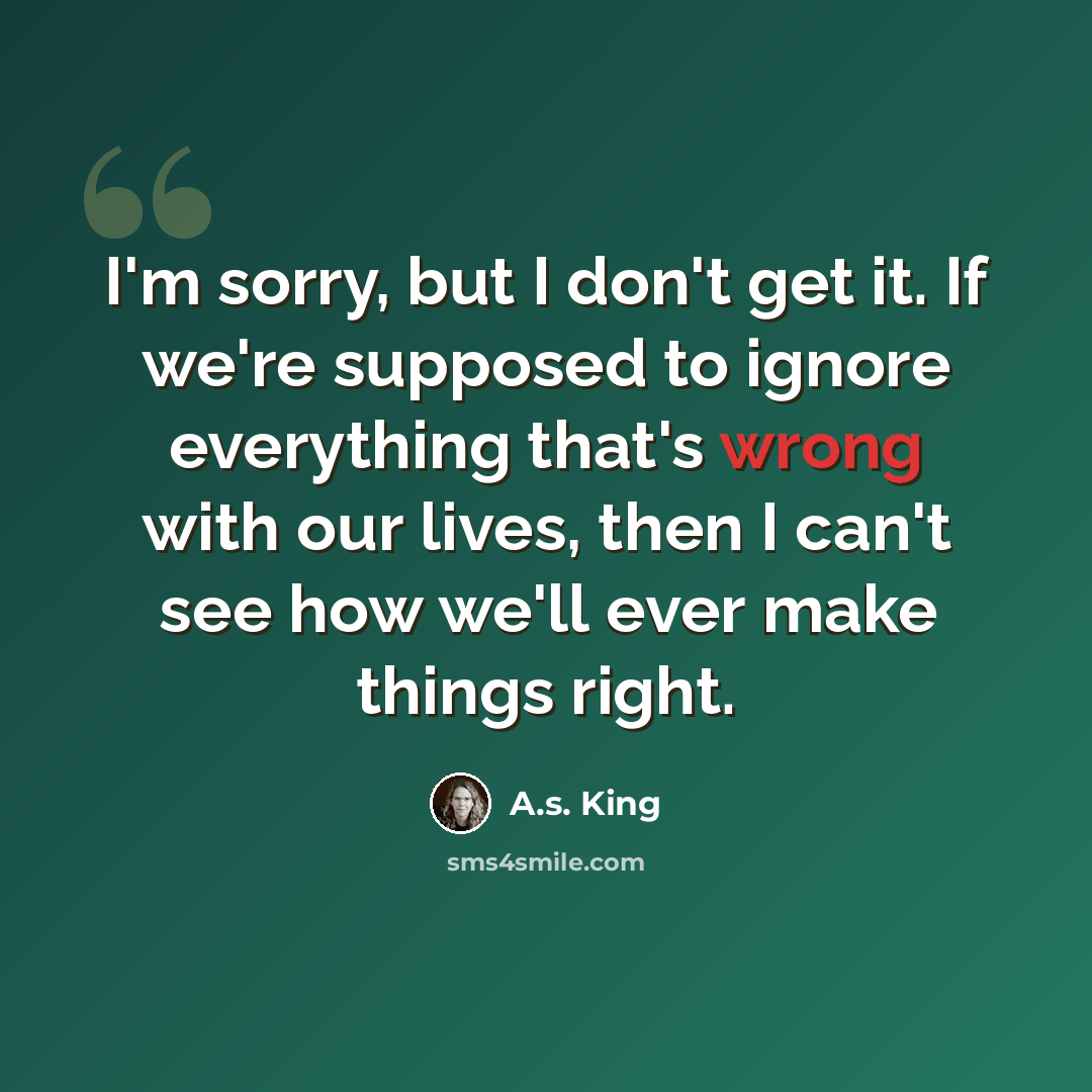 “I'm sorry, but I don't get it. If we're supposed to ignore everything that's wrong with our lives, then I can't see how we'll ever make things right.” quote by A.S. King