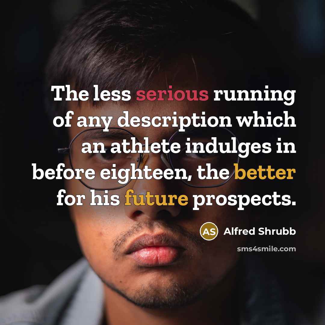 “The less serious running of any description which an athlete indulges in before eighteen, the better for his future prospects.” quote by Alfred Shrubb