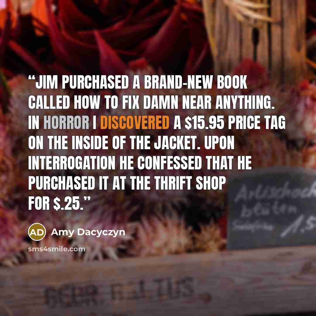 “Jim purchased a brand-new book called How to Fix Damn Near Anything. In horror I discovered a $15.95 price tag on the inside of the jacket. Upon interrogation he confessed that he purchased it at the thrift shop for $.25.” quote by Amy Dacyczyn