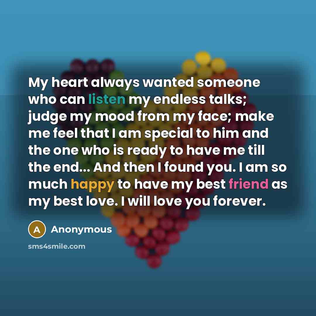 “My heart always wanted someone who can listen my endless talks; judge my mood from my face; make me feel that I am special to him and the one who is ready to have me till the end... And then I found you. I am so much happy to have my best friend as my best love. I will love you forever.” quote by Anonymous