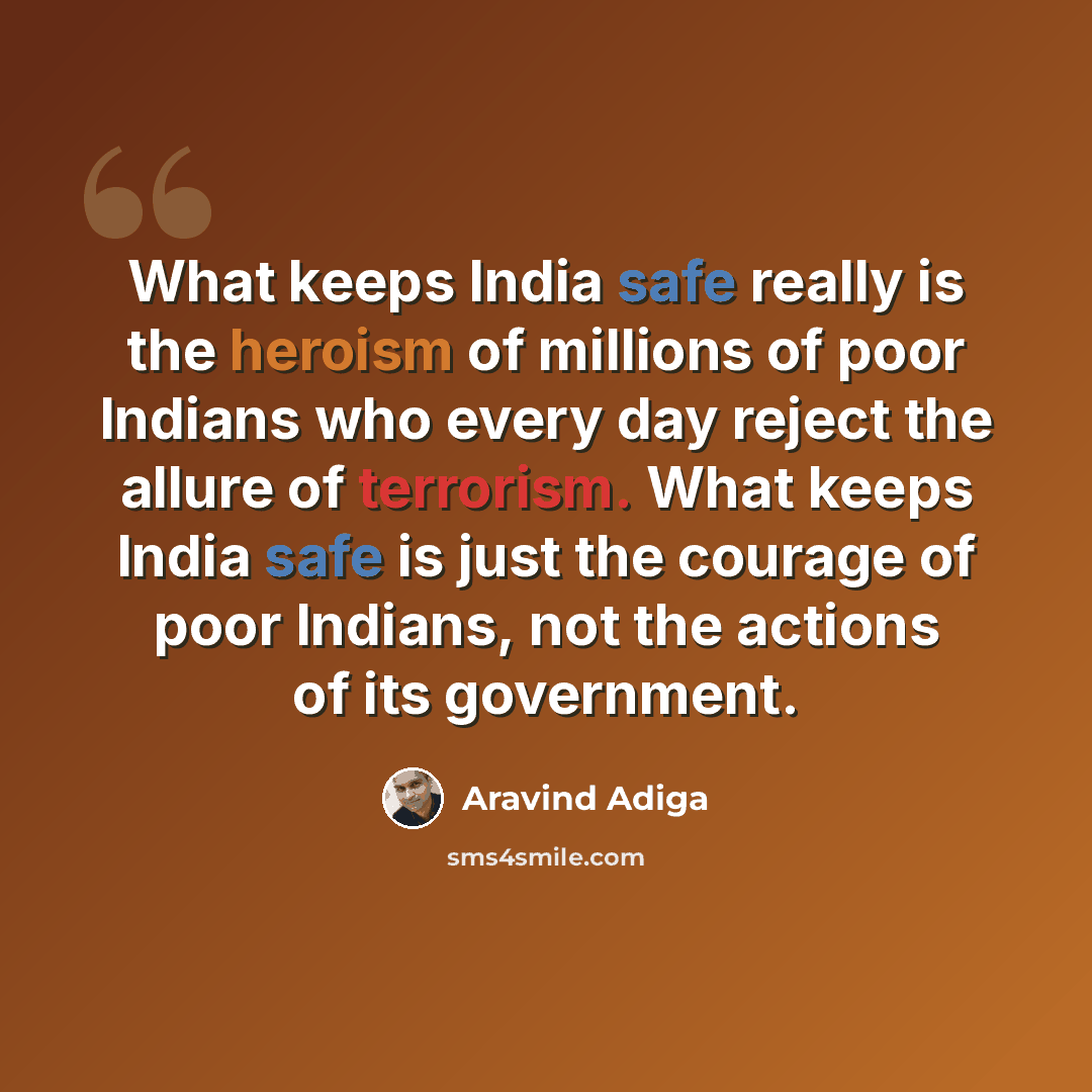 “What keeps India safe really is the heroism of millions of poor Indians who every day reject the allure of terrorism. What keeps India safe is just the courage of poor Indians, not the actions of its government.” quote by Aravind Adiga
