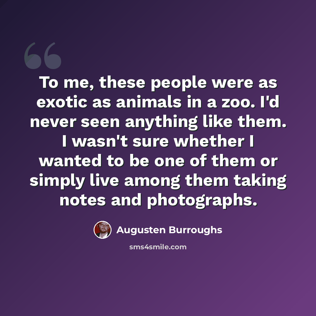 “To me, these people were as exotic as animals in a zoo. I'd never seen anything like them. I wasn't sure whether I wanted to be one of them or simply live among them taking notes and photographs.” quote by Augusten Burroughs