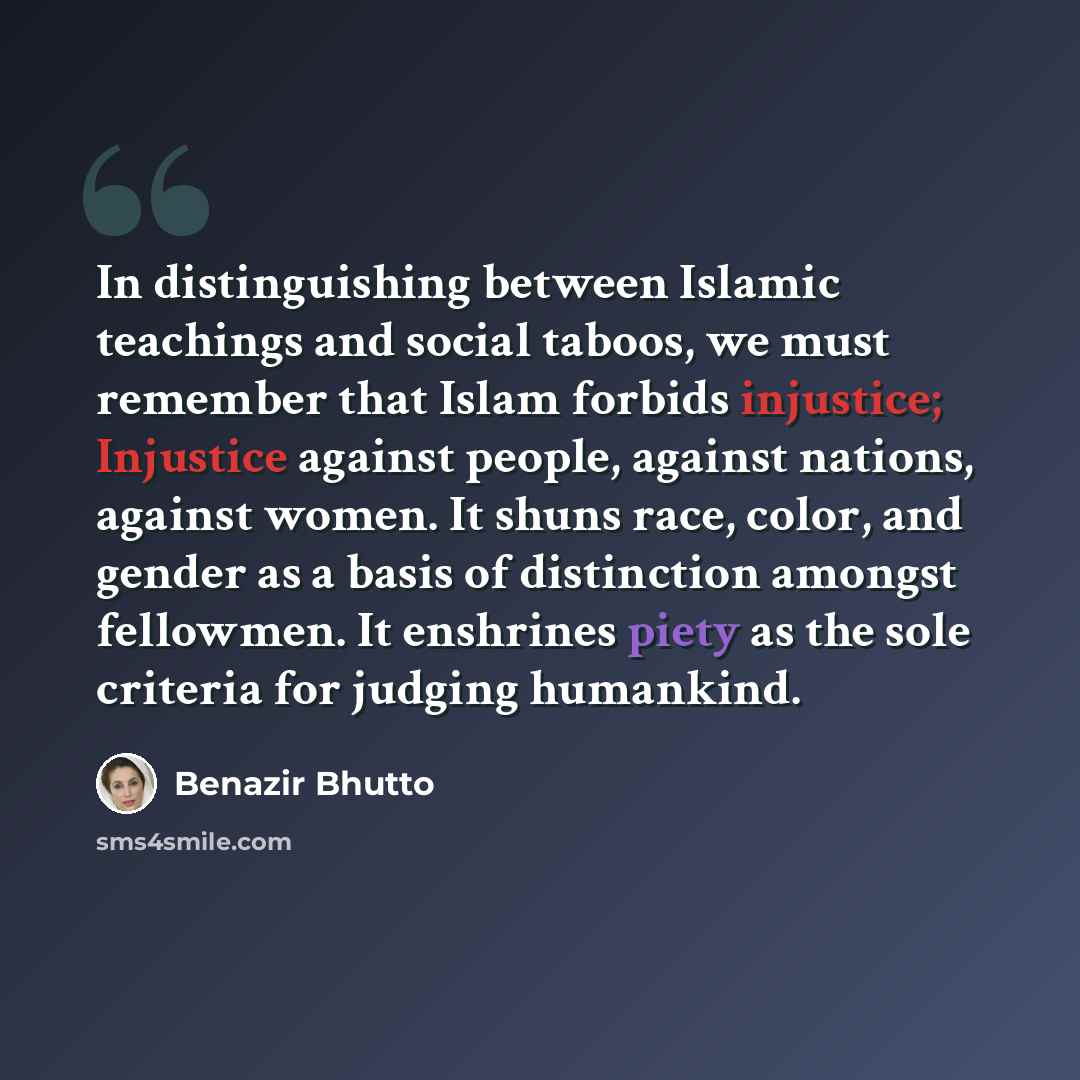 “In distinguishing between Islamic teachings and social taboos, we must remember that Islam forbids injustice; Injustice against people, against nations, against women. It shuns race, color, and gender as a basis of distinction amongst fellowmen. It enshrines piety as the sole criteria for judging…” quote by Benazir Bhutto