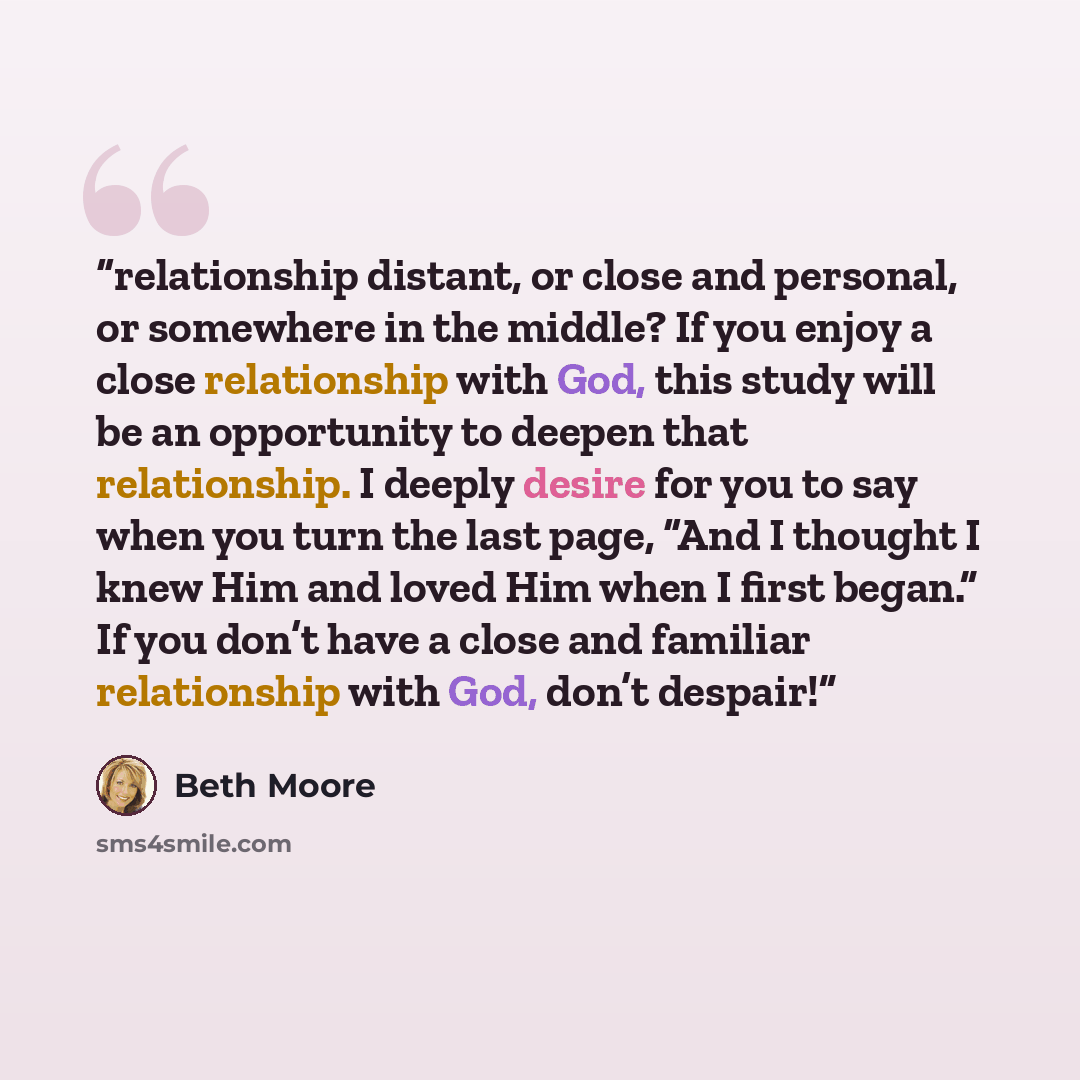 “relationship distant, or close and personal, or somewhere in the middle? If you enjoy a close relationship with God, this study will be an opportunity to deepen that relationship. I deeply desire for you to say when you turn the last page, “And I thought I knew Him and loved Him when I first…” quote by Beth Moore