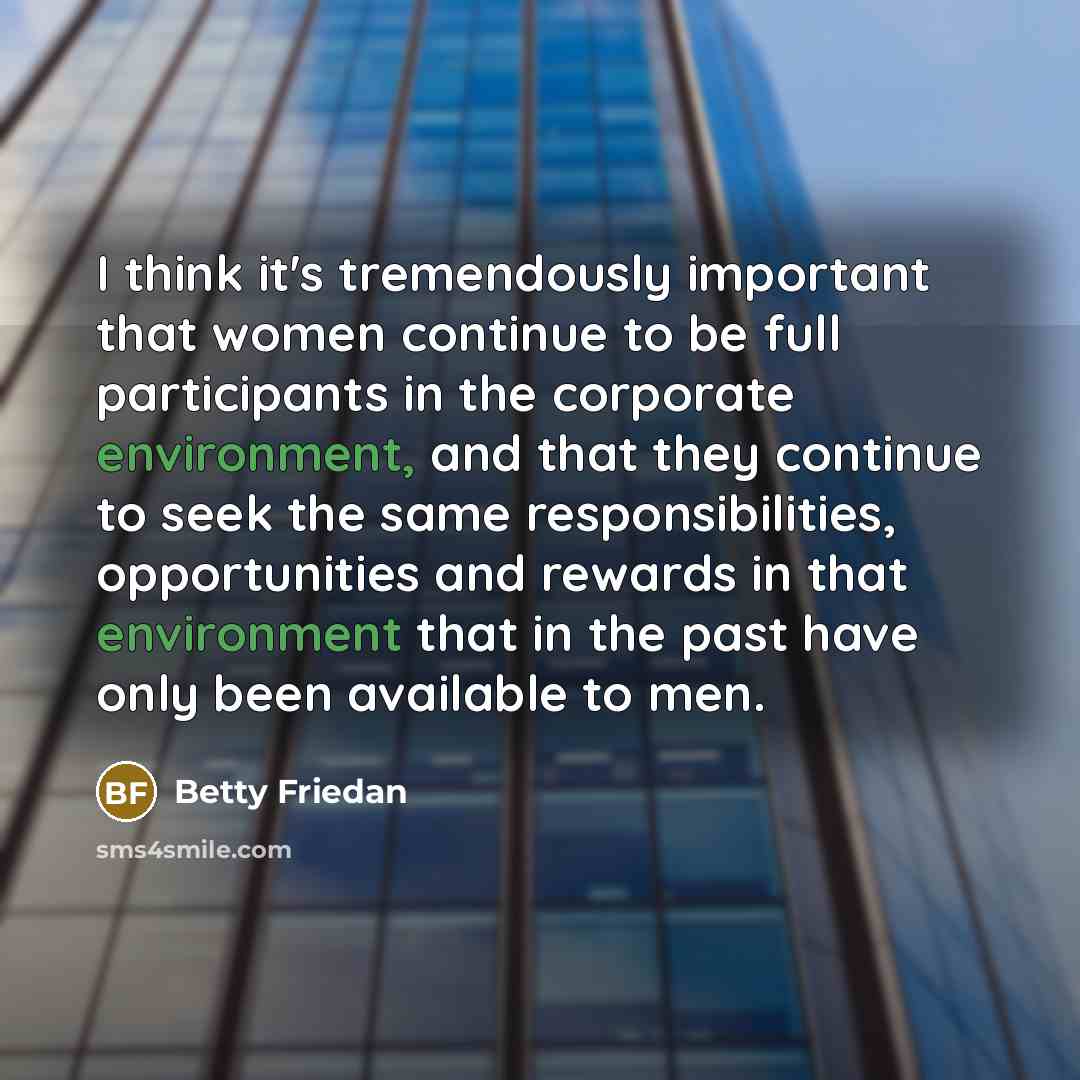 “I think it's tremendously important that women continue to be full participants in the corporate environment, and that they continue to seek the same responsibilities, opportunities and rewards in that environment that in the past have only been available to men.” quote by Betty Friedan