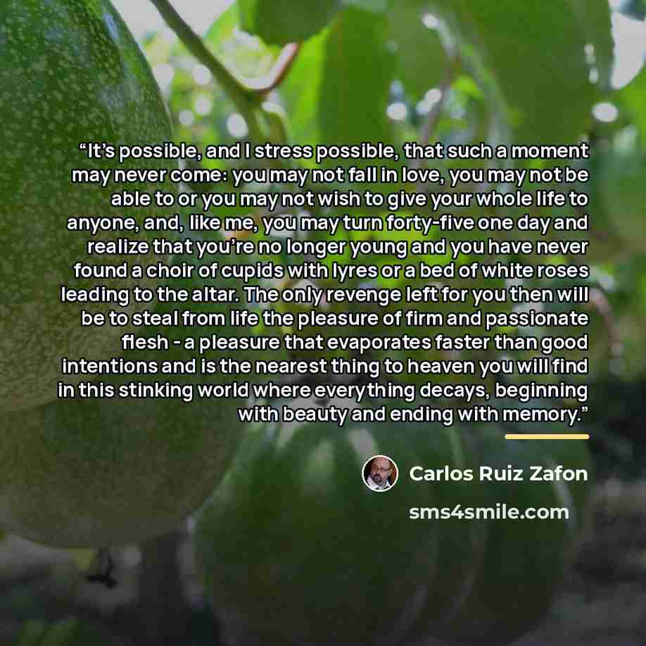 “It's possible, and I stress possible, that such a moment may never come: you may not fall in love, you may not be able to or you may not wish to give your whole life to anyone, and, like me, you may turn forty-five one day and realize that you're no longer young and you have never found a choir of…” quote by Carlos Ruiz Zafón