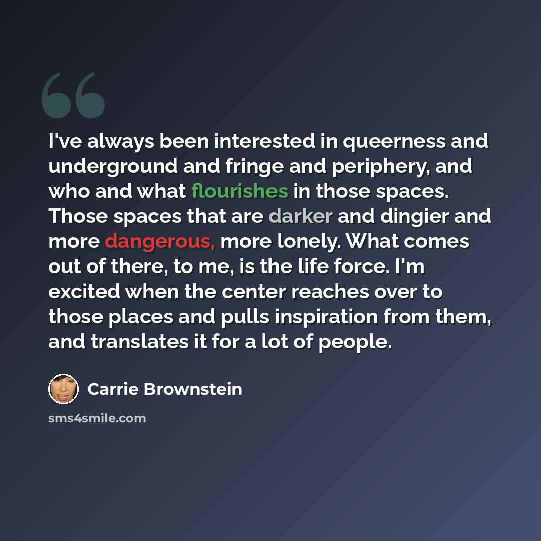 “I've always been interested in queerness and underground and fringe and periphery, and who and what flourishes in those spaces. Those spaces that are darker and dingier and more dangerous, more lonely. What comes out of there, to me, is the life force. I'm excited when the center reaches over to…” quote by Carrie Brownstein