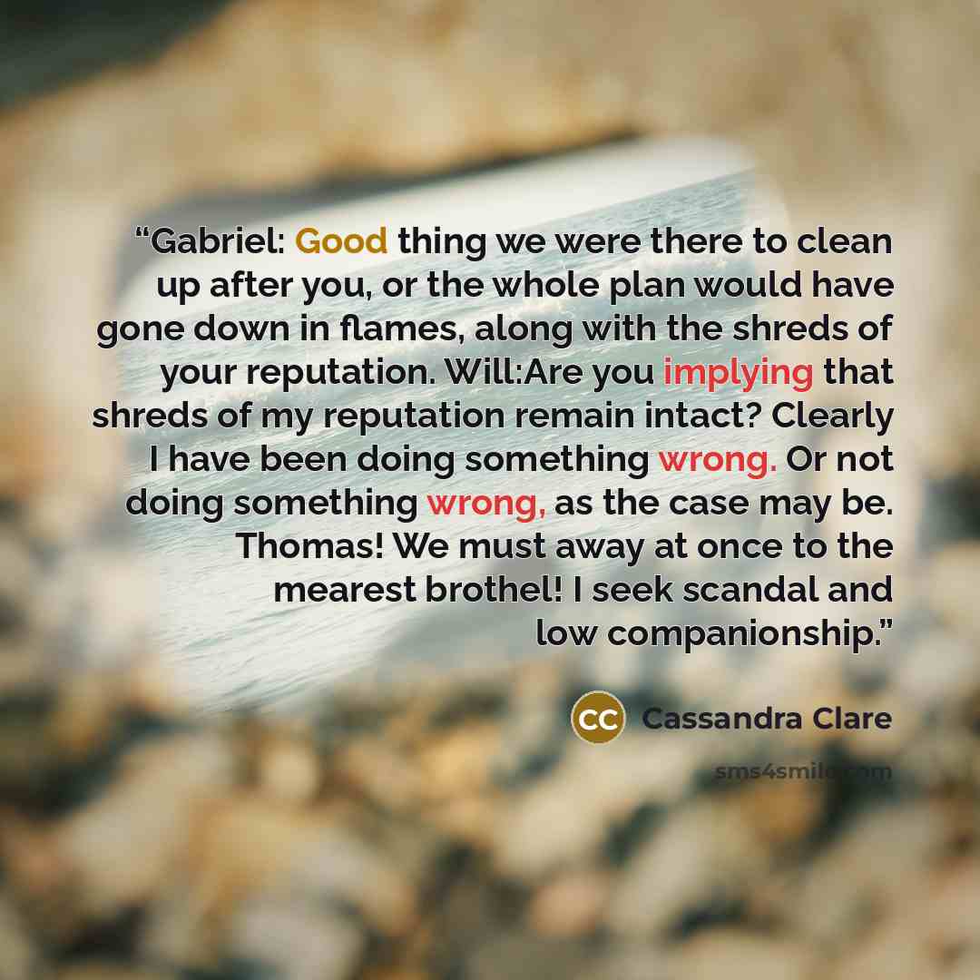 “Gabriel: Good thing we were there to clean up after you, or the whole plan would have gone down in flames, along with the shreds of your reputation. Will:Are you implying that shreds of my reputation remain intact? Clearly I have been doing something wrong. Or not doing something wrong, as the…” quote by Cassandra Clare