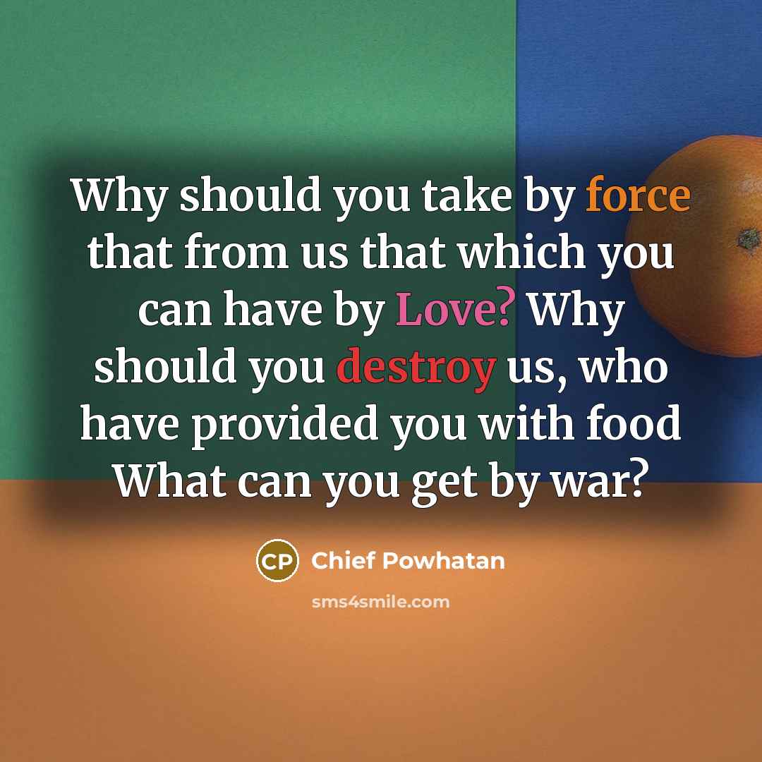 “Why should you take by force that from us that which you can have by Love? Why should you destroy us, who have provided you with food What can you get by war?” quote by Chief Powhatan