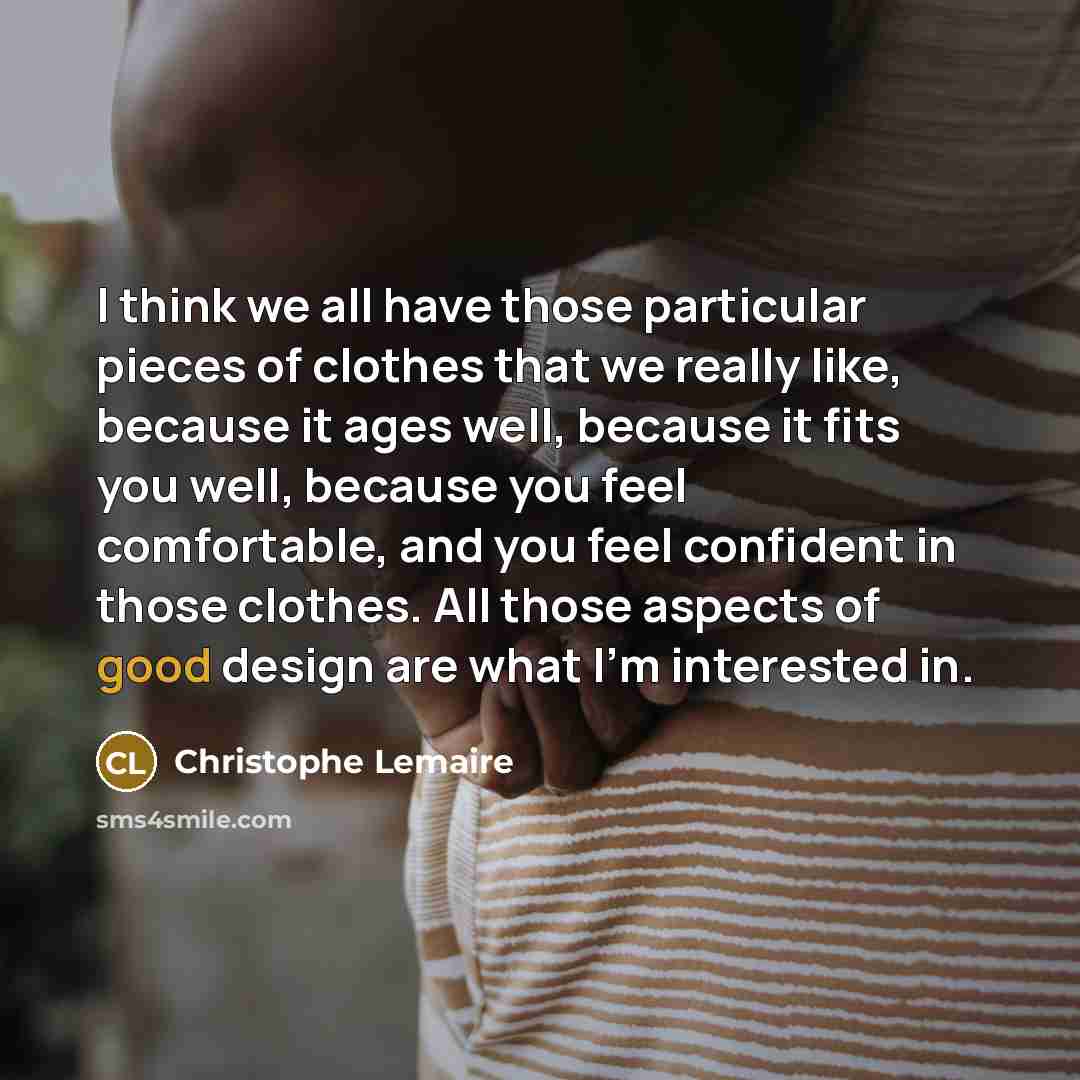 “I think we all have those particular pieces of clothes that we really like, because it ages well, because it fits you well, because you feel comfortable, and you feel confident in those clothes. All those aspects of good design are what I'm interested in.” quote by Christophe Lemaire