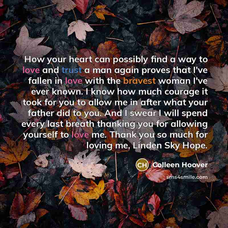 “How your heart can possibly find a way to love and trust a man again proves that I've fallen in love with the bravest woman I've ever known. I know how much courage it took for you to allow me in after what your father did to you. And I swear I will spend every last breath thanking you for…” quote by Colleen Hoover