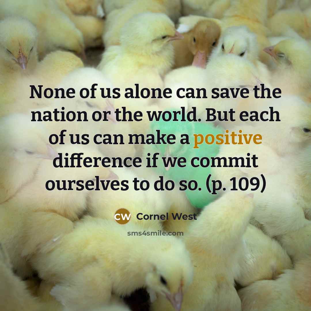 “None of us alone can save the nation or the world. But each of us can make a positive difference if we commit ourselves to do so. (p. 109)” quote by Cornel West