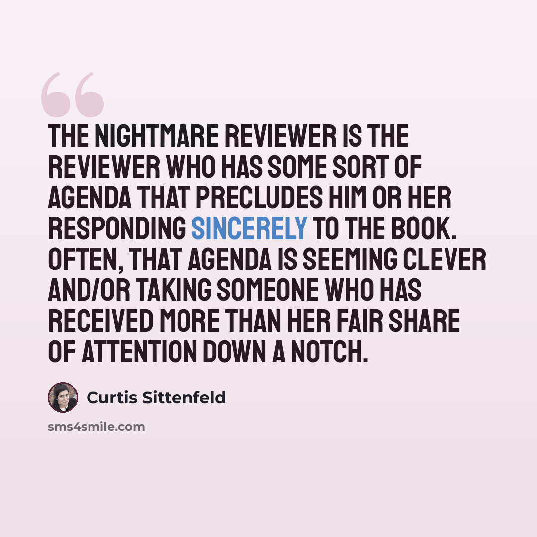 “The nightmare reviewer is the reviewer who has some sort of agenda that precludes him or her responding sincerely to the book. Often, that agenda is seeming clever and/or taking someone who has received more than her fair share of attention down a notch.” quote by Curtis Sittenfeld