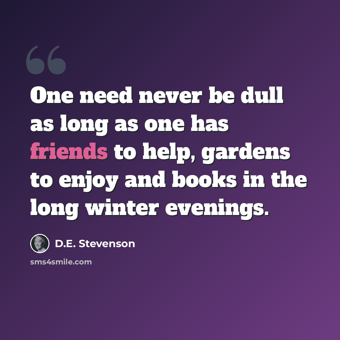 “One need never be dull as long as one has friends to help, gardens to enjoy and books in the long winter evenings.” quote by D.E. Stevenson