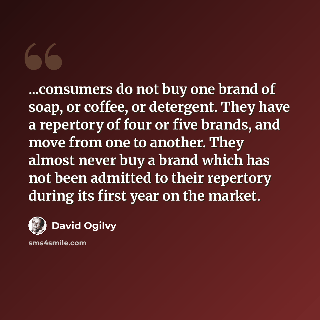 “...consumers do not buy one brand of soap, or coffee, or detergent. They have a repertory of four or five brands, and move from one to another. They almost never buy a brand which has not been admitted to their repertory during its first year on the market.” quote by David Ogilvy