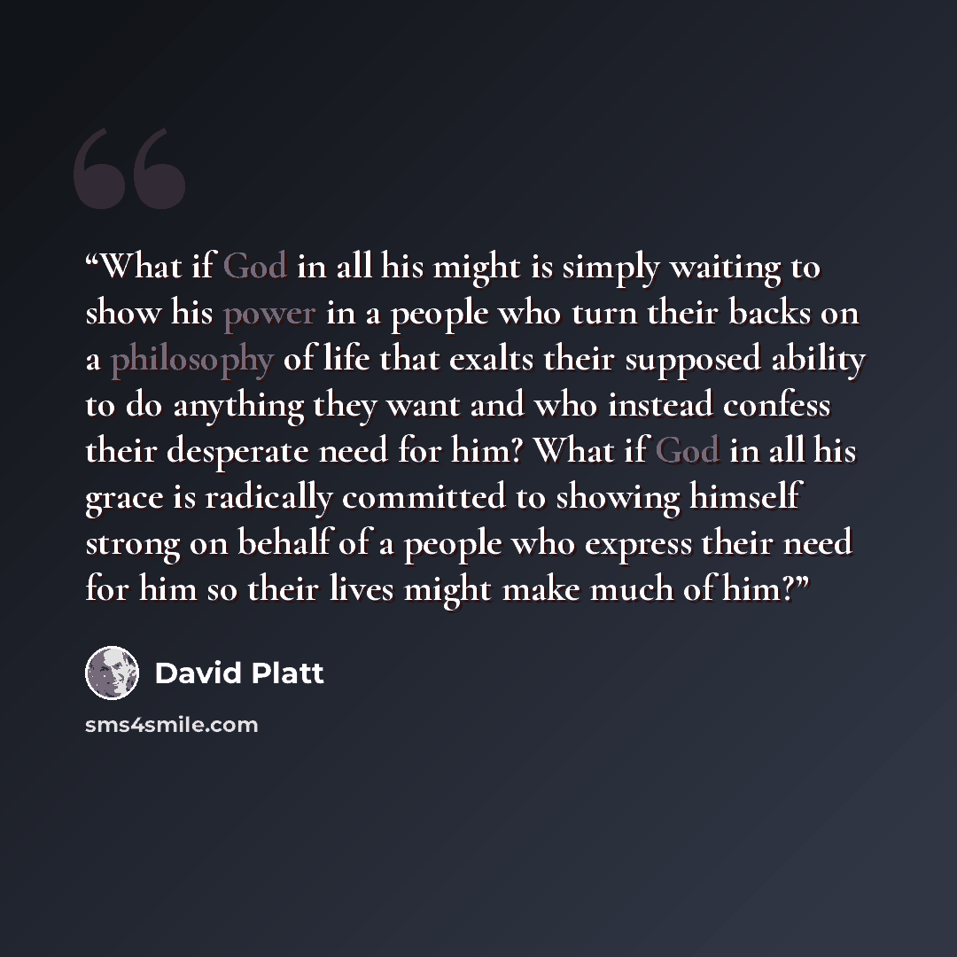 “What if God in all his might is simply waiting to show his power in a people who turn their backs on a philosophy of life that exalts their supposed ability to do anything they want and who instead confess their desperate need for him? What if God in all his grace is radically committed to showing…” quote by David Platt