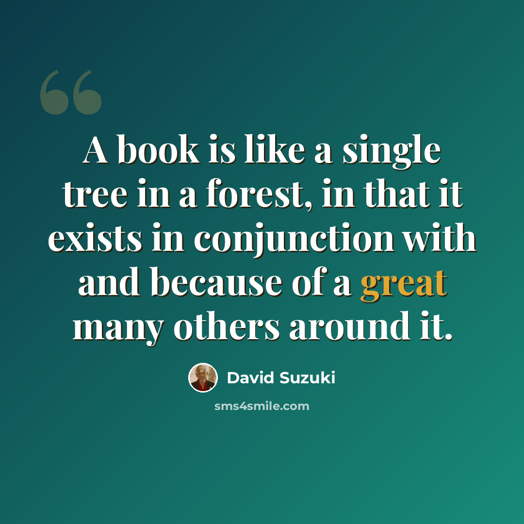 “A book is like a single tree in a forest, in that it exists in conjunction with and because of a great many others around it.” quote by David Suzuki
