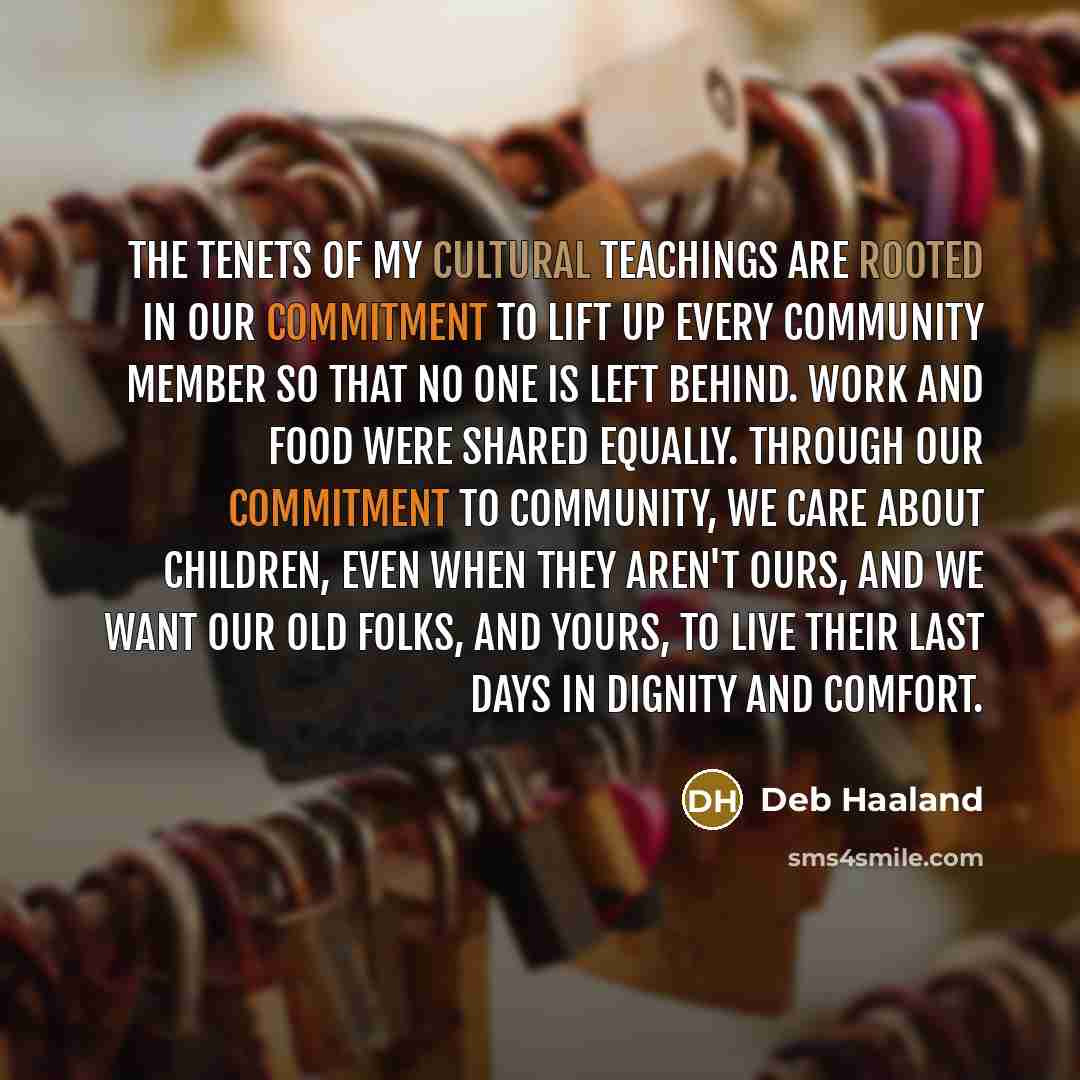 “The tenets of my cultural teachings are rooted in our commitment to lift up every community member so that no one is left behind. Work and food were shared equally. Through our commitment to community, we care about children, even when they aren't ours, and we want our old folks, and yours, to…” quote by Deb Haaland