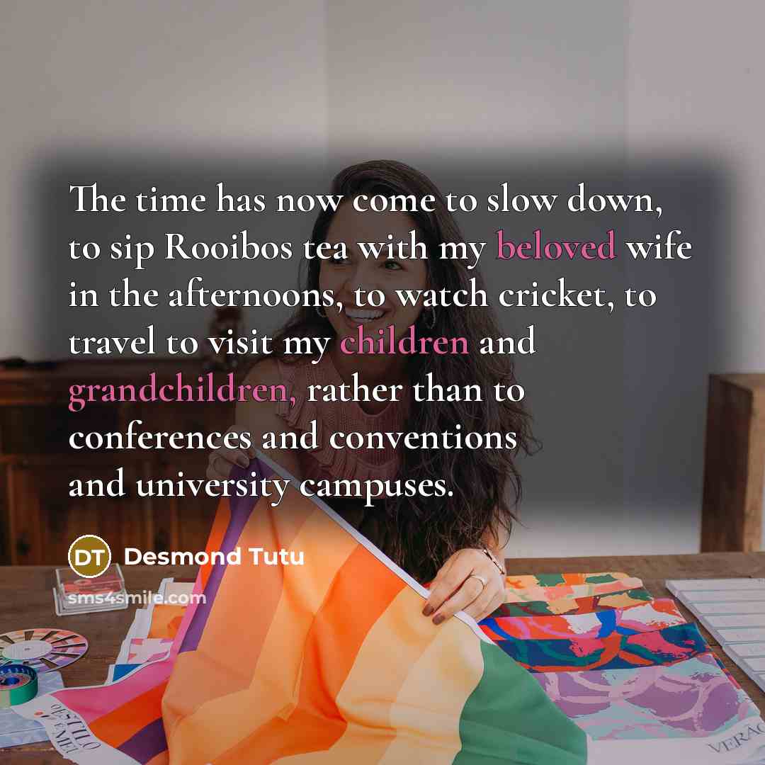 “The time has now come to slow down, to sip Rooibos tea with my beloved wife in the afternoons, to watch cricket, to travel to visit my children and grandchildren, rather than to conferences and conventions and university campuses.” quote by Desmond Tutu