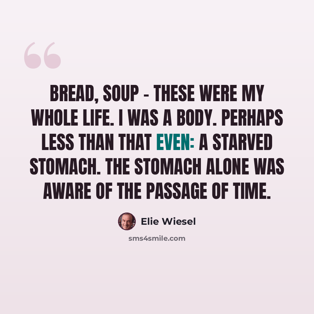 “Bread, soup - these were my whole life. I was a body. Perhaps less than that even: a starved stomach. The stomach alone was aware of the passage of time.” quote by Elie Wiesel