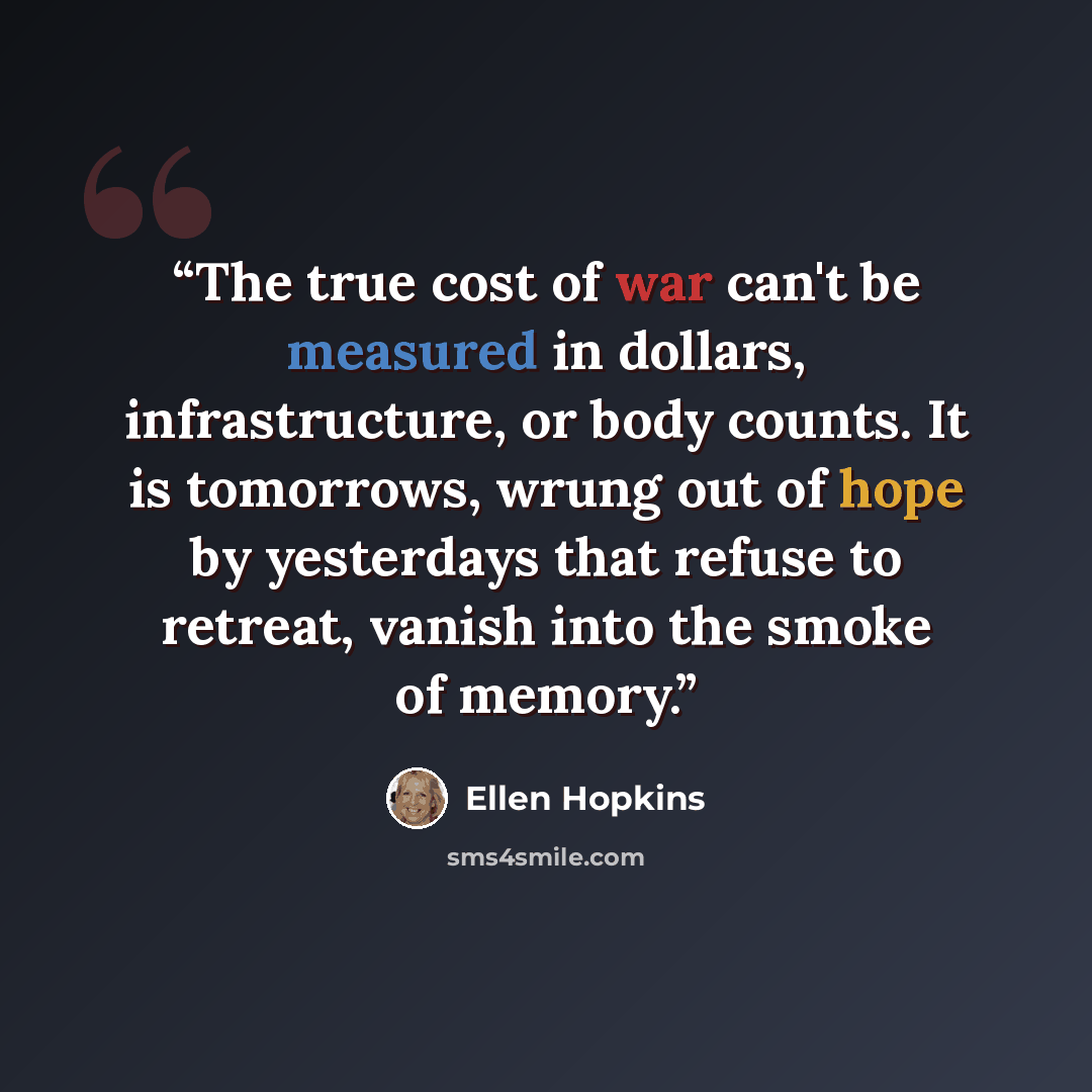 “The true cost of war can't be measured in dollars, infrastructure, or body counts. It is tomorrows, wrung out of hope by yesterdays that refuse to retreat, vanish into the smoke of memory.” quote by Ellen Hopkins