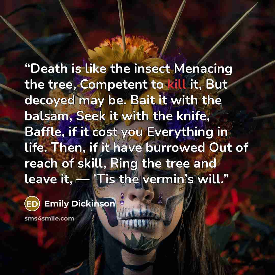 “Death is like the insect Menacing the tree, Competent to kill it, But decoyed may be. Bait it with the balsam, Seek it with the knife, Baffle, if it cost you Everything in life. Then, if it have burrowed Out of reach of skill, Ring the tree and leave it, — ’Tis the vermin’s will.” quote by Emily Dickinson
