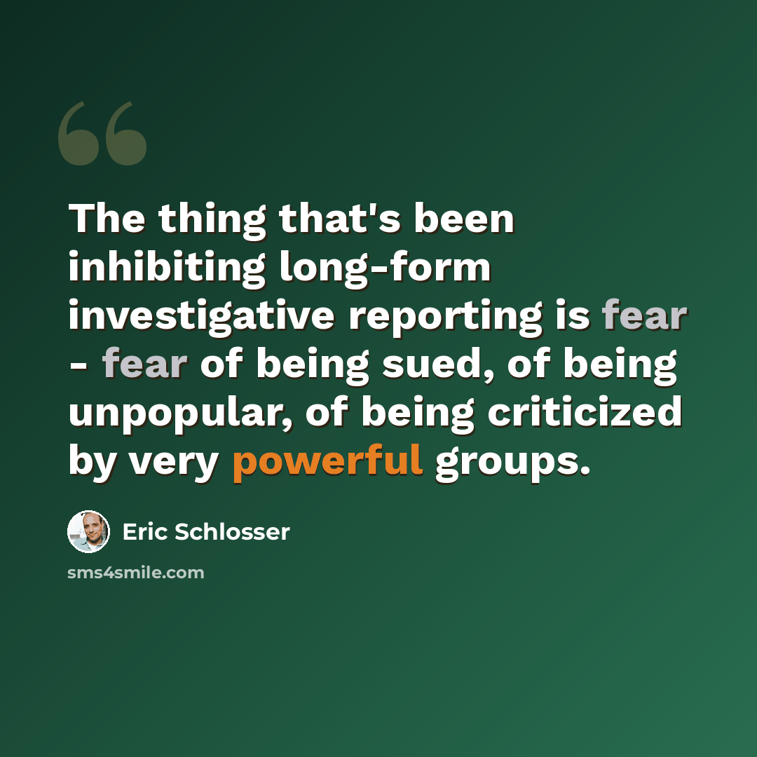 “The thing that's been inhibiting long-form investigative reporting is fear - fear of being sued, of being unpopular, of being criticized by very powerful groups.” quote by Eric Schlosser