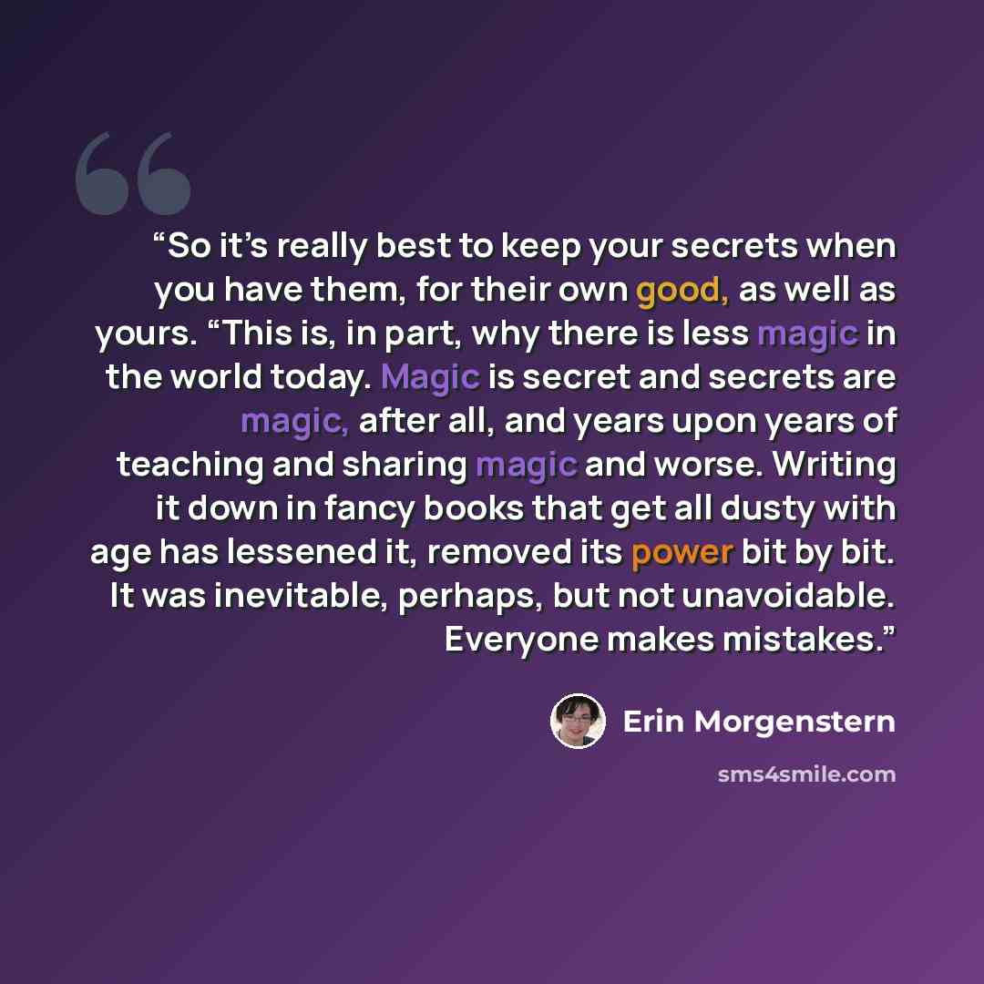 “So it’s really best to keep your secrets when you have them, for their own good, as well as yours. “This is, in part, why there is less magic in the world today. Magic is secret and secrets are magic, after all, and years upon years of teaching and sharing magic and worse. Writing it down in fancy…” quote by Erin Morgenstern