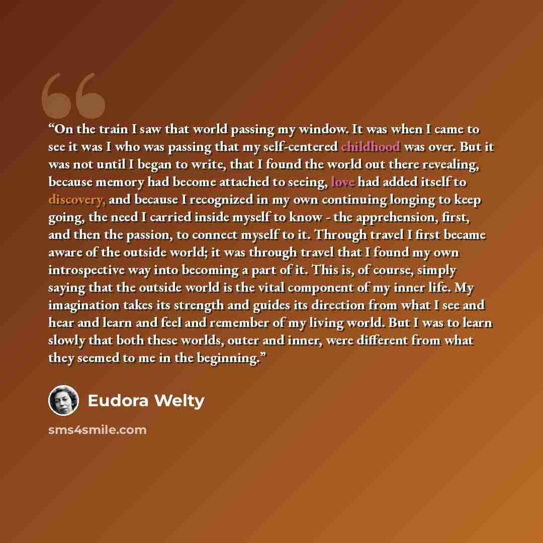 “On the train I saw that world passing my window. It was when I came to see it was I who was passing that my self-centered childhood was over. But it was not until I began to write, that I found the world out there revealing, because memory had become attached to seeing, love had added itself to…” quote by Eudora Welty