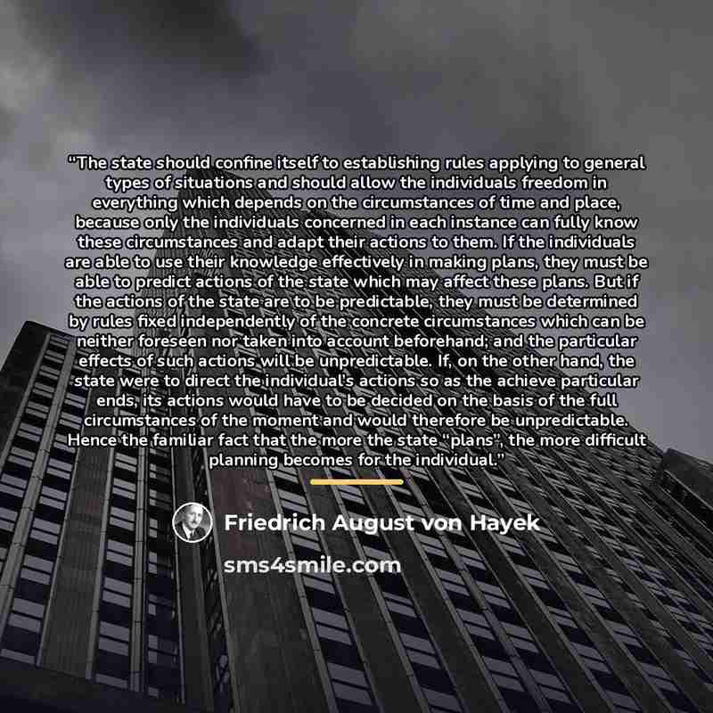 “The state should confine itself to establishing rules applying to general types of situations and should allow the individuals freedom in everything which depends on the circumstances of time and place, because only the individuals concerned in each instance can fully know these circumstances and…” quote by Friedrich August von Hayek