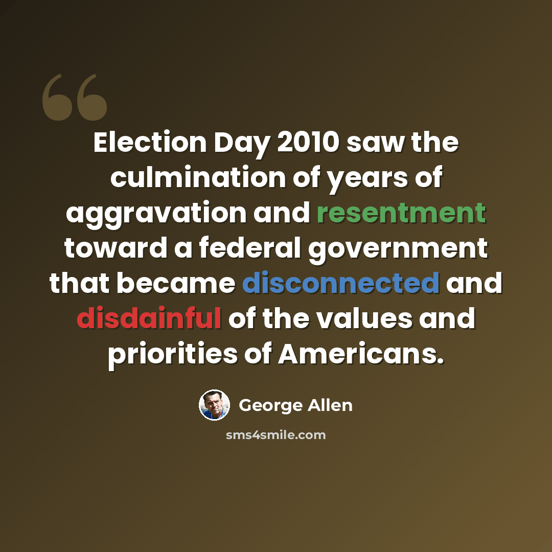 “Election Day 2010 saw the culmination of years of aggravation and resentment toward a federal government that became disconnected and disdainful of the values and priorities of Americans.” quote by George Allen