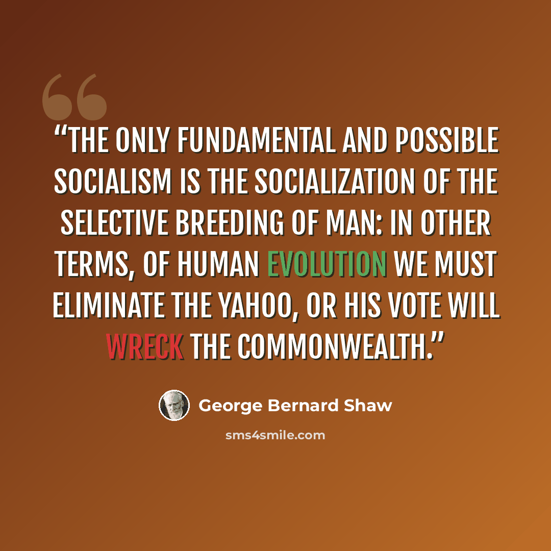 “The only fundamental and possible Socialism is the socialization of the selective breeding of Man: in other terms, of human evolution We must eliminate the Yahoo, or his vote will wreck the commonwealth.” quote by George Bernard Shaw