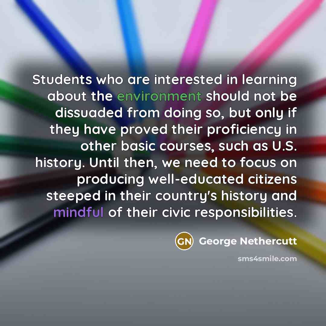 “Students who are interested in learning about the environment should not be dissuaded from doing so, but only if they have proved their proficiency in other basic courses, such as U.S. history. Until then, we need to focus on producing well-educated citizens steeped in their country's history and…” quote by George Nethercutt