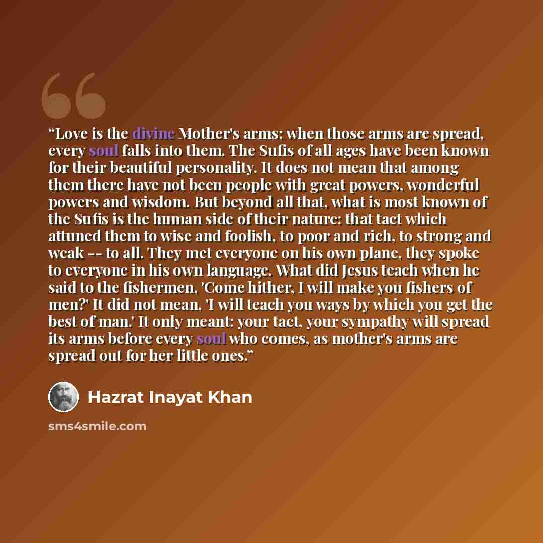 “Love is the divine Mother's arms; when those arms are spread, every soul falls into them. The Sufis of all ages have been known for their beautiful personality. It does not mean that among them there have not been people with great powers, wonderful powers and wisdom. But beyond all that, what is…” quote by Hazrat Inayat Khan