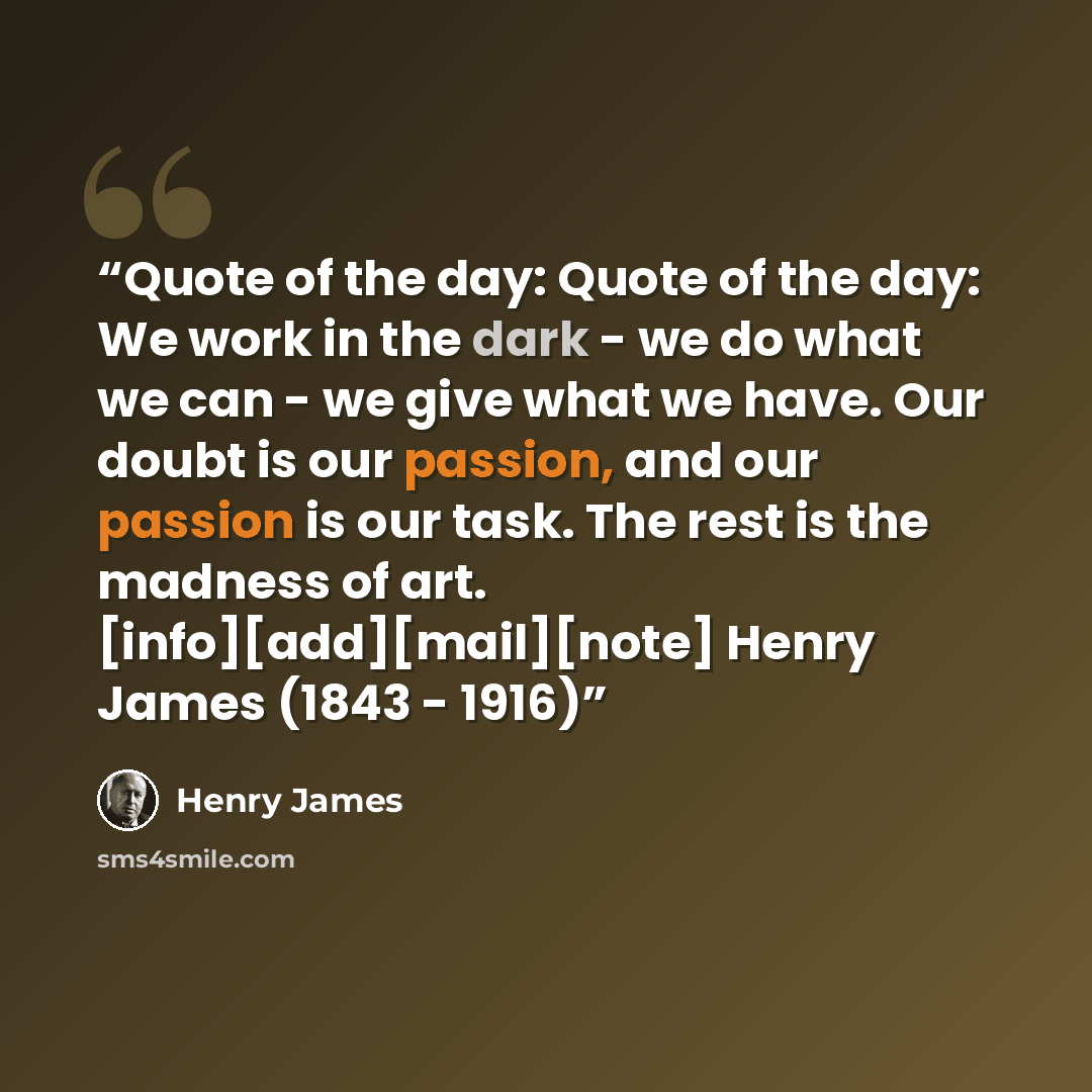 “Quote of the day: Quote of the day: We work in the dark - we do what we can - we give what we have. Our doubt is our passion, and our passion is our task. The rest is the madness of art. [info][add][mail][note] Henry James (1843 - 1916)” quote by Henry James