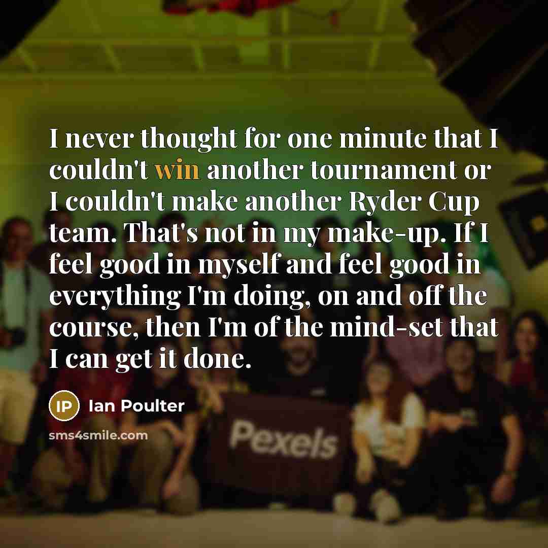 “I never thought for one minute that I couldn't win another tournament or I couldn't make another Ryder Cup team. That's not in my make-up. If I feel good in myself and feel good in everything I'm doing, on and off the course, then I'm of the mind-set that I can get it done.” quote by Ian Poulter