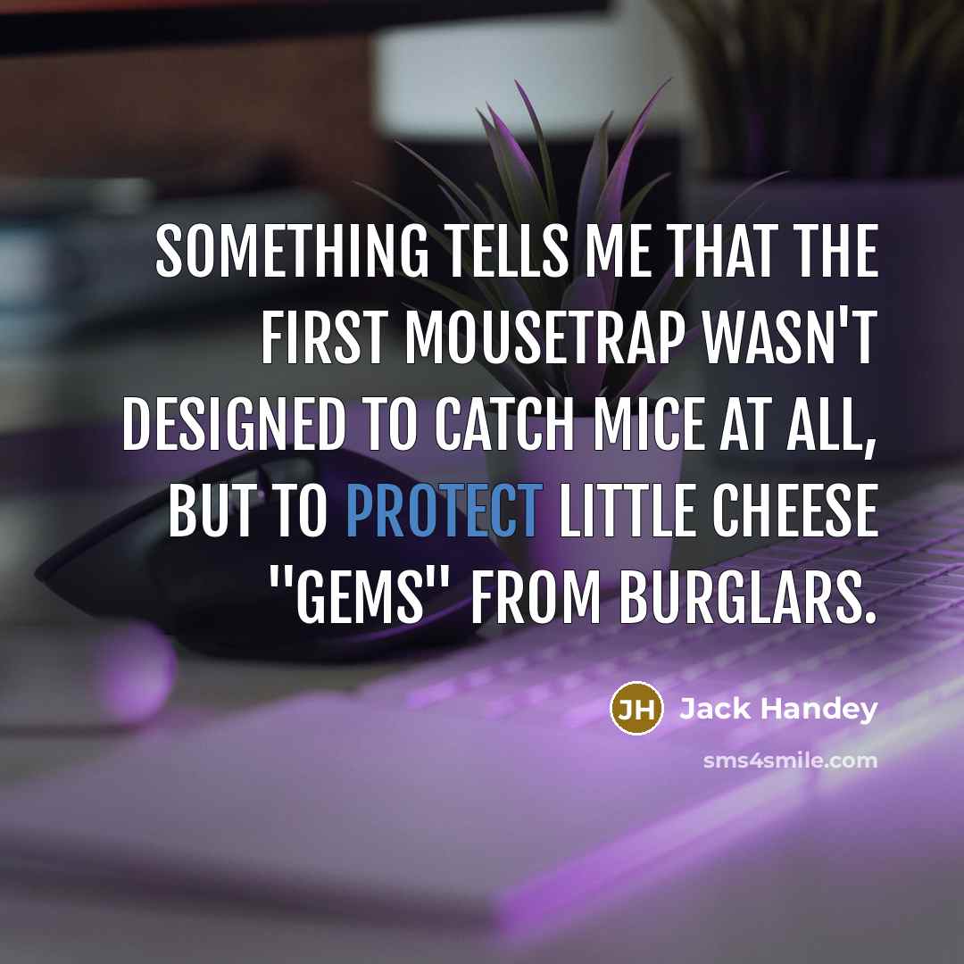 “Something tells me that the first mousetrap wasn't designed to catch mice at all, but to protect little cheese "gems" from burglars.” quote by Jack Handey
